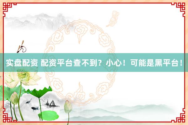 实盘配资 配资平台查不到?小心!可能是黑平台!