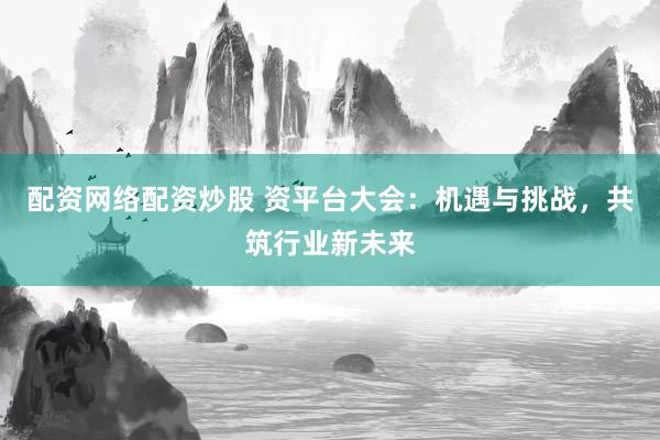 配资网络配资炒股 资平台大会:机遇与挑战,共筑行业新未来