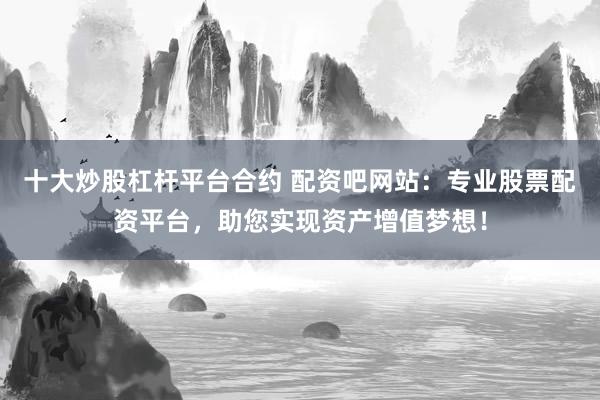 十大炒股杠杆平台合约 配资吧网站:专业股票配资平台,助您实现资产增值梦想!