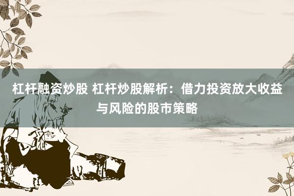 杠杆融资炒股 杠杆炒股解析:借力投资放大收益与风险的股市策略