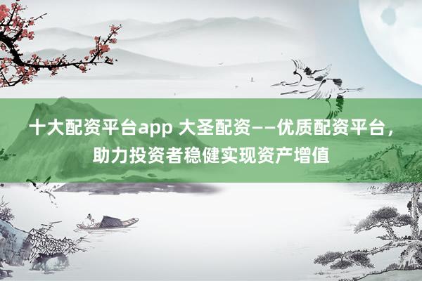 十大配资平台app 大圣配资——优质配资平台，助力投资者稳健实现资产增值