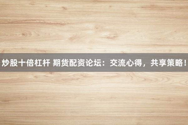 炒股十倍杠杆 期货配资论坛：交流心得，共享策略！
