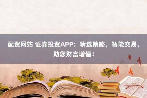 配资网站 证券投资APP:精选策略,智能交易,助您财富增值!