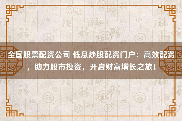 全国股票配资公司 低息炒股配资门户:高效配资,助力股市投资,开启财富增长之旅!