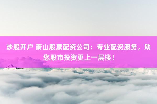 炒股开户 萧山股票配资公司:专业配资服务,助您股市投资更上一层楼!