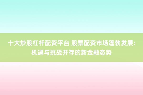 十大炒股杠杆配资平台 股票配资市场蓬勃发展：机遇与挑战并存的新金融态势