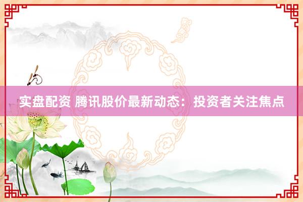 实盘配资 腾讯股价最新动态:投资者关注焦点