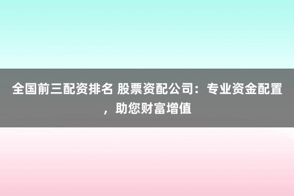 全国前三配资排名 股票资配公司：专业资金配置，助您财富增值