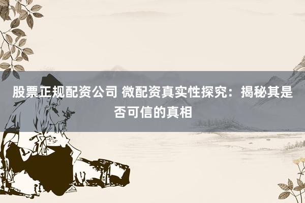股票正规配资公司 微配资真实性探究：揭秘其是否可信的真相