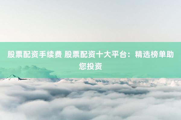 股票配资手续费 股票配资十大平台：精选榜单助您投资