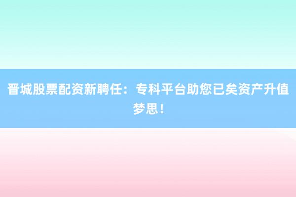 晋城股票配资新聘任:专科平台助您已矣资产升值梦思!