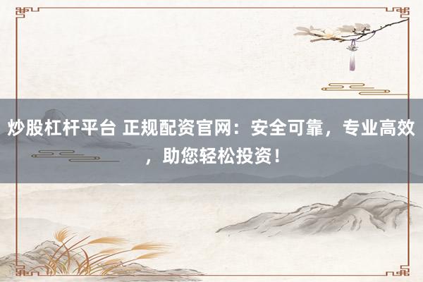炒股杠杆平台 正规配资官网：安全可靠，专业高效，助您轻松投资！