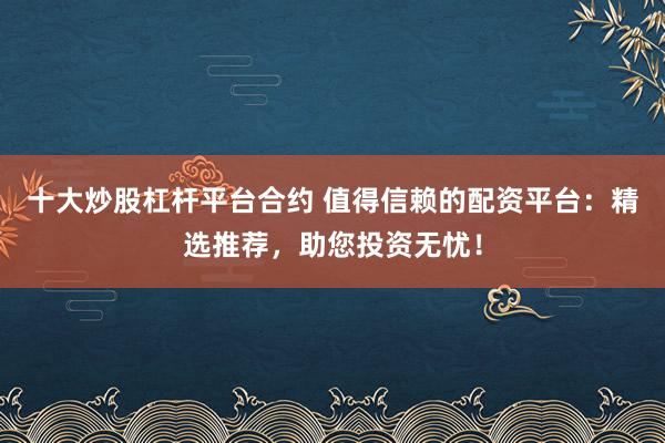 十大炒股杠杆平台合约 值得信赖的配资平台：精选推荐，助您投资无忧！