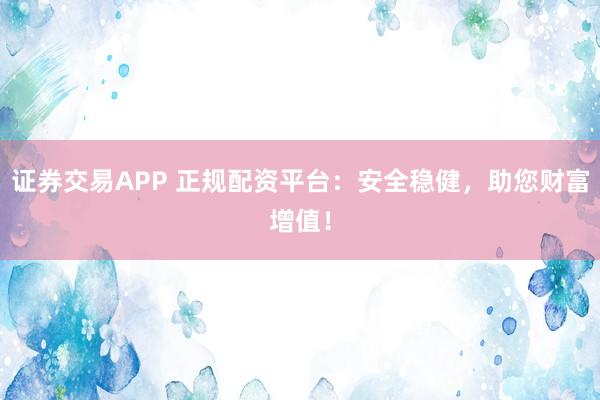 证券交易APP 正规配资平台：安全稳健，助您财富增值！