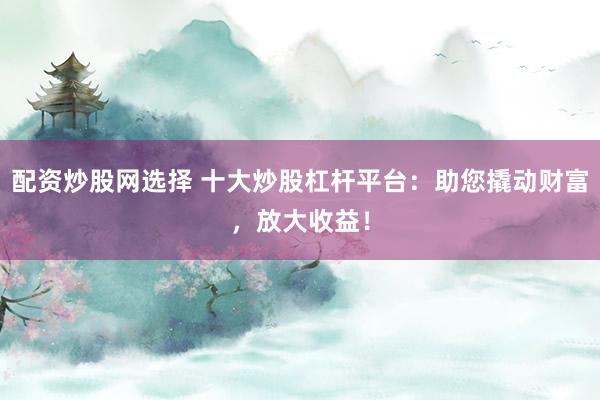 配资炒股网选择 十大炒股杠杆平台：助您撬动财富，放大收益！