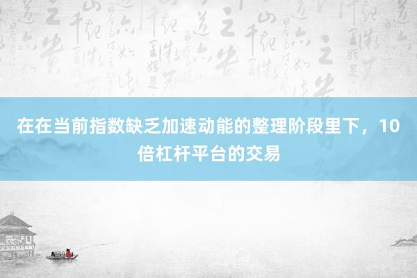 在在当前指数缺乏加速动能的整理阶段里下,10倍杠杆平台的交易