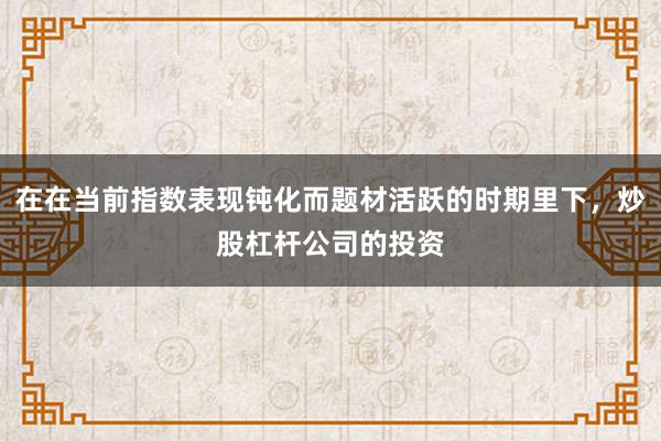 在在当前指数表现钝化而题材活跃的时期里下，炒股杠杆公司的投资