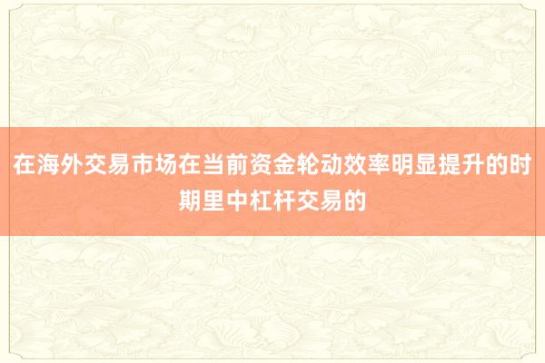 在海外交易市场在当前资金轮动效率明显提升的时期里中杠杆交易的