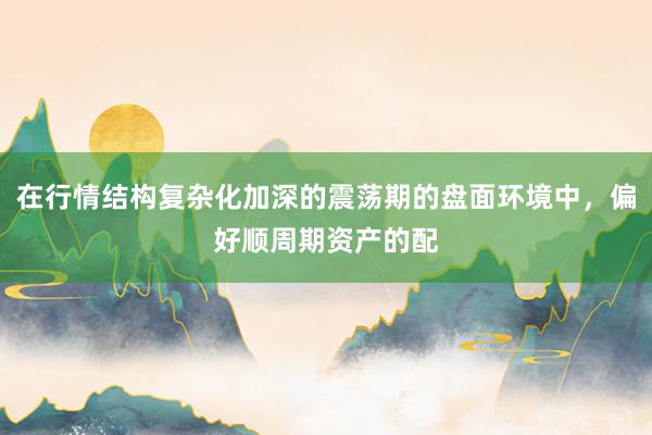在行情结构复杂化加深的震荡期的盘面环境中，偏好顺周期资产的配