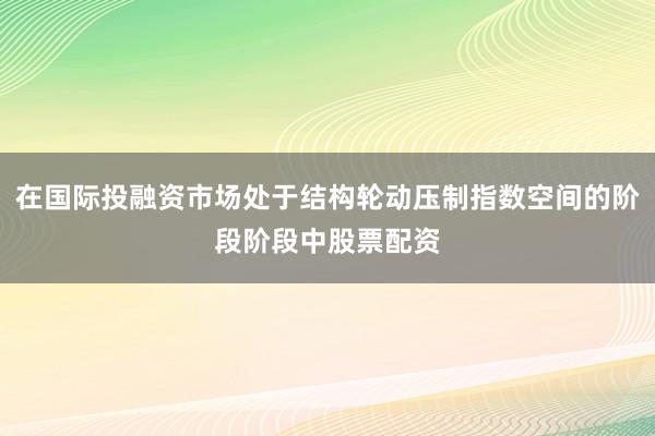 在国际投融资市场处于结构轮动压制指数空间的阶段阶段中股票配资