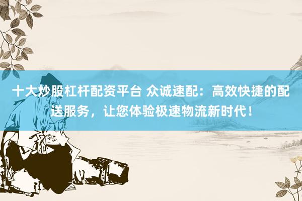 十大炒股杠杆配资平台 众诚速配:高效快捷的配送服务,让您体验极速物流新时代!