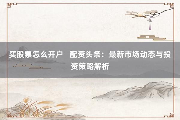 买股票怎么开户 配资头条:最新市场动态与投资策略解析