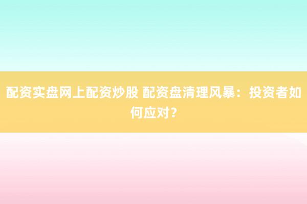 配资实盘网上配资炒股 配资盘清理风暴:投资者如何应对?