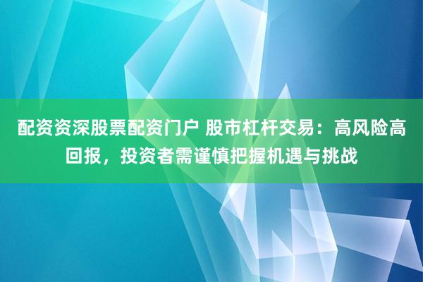 配资资深股票配资门户 股市杠杆交易:高风险高回报,投资者需谨慎把握机遇与挑战
