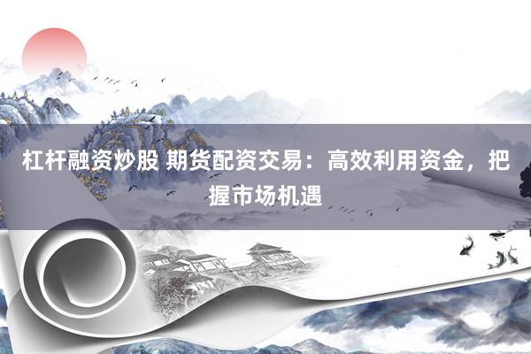 杠杆融资炒股 期货配资交易：高效利用资金，把握市场机遇
