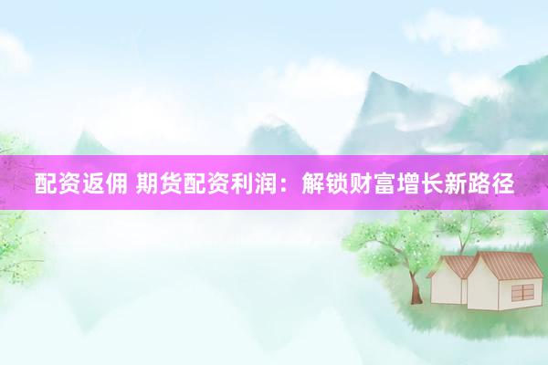 配资返佣 期货配资利润：解锁财富增长新路径