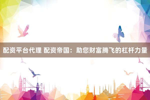 配资平台代理 配资帝国：助您财富腾飞的杠杆力量