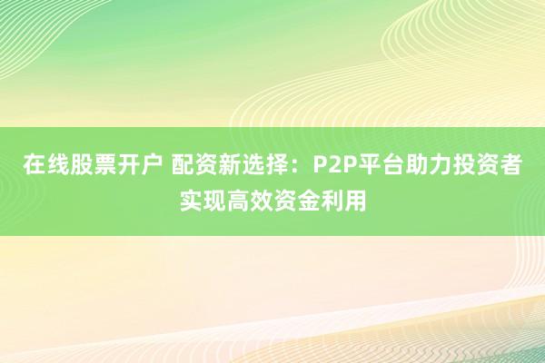 在线股票开户 配资新选择：P2P平台助力投资者实现高效资金利用