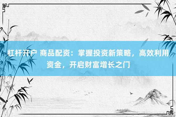 杠杆开户 商品配资：掌握投资新策略，高效利用资金，开启财富增长之门