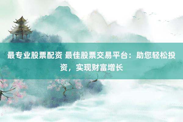 最专业股票配资 最佳股票交易平台：助您轻松投资，实现财富增长