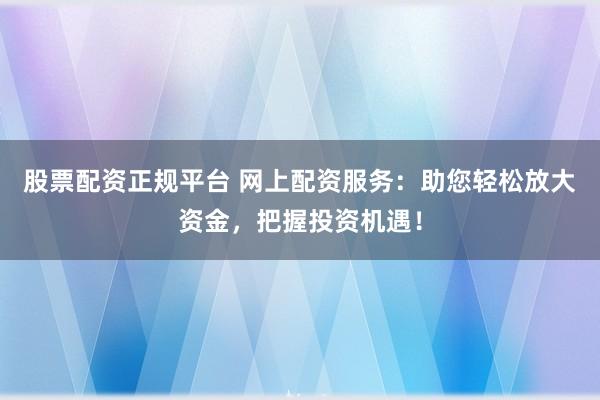股票配资正规平台 网上配资服务：助您轻松放大资金，把握投资机遇！