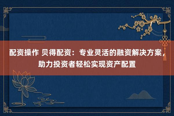 配资操作 贝得配资：专业灵活的融资解决方案，助力投资者轻松实现资产配置
