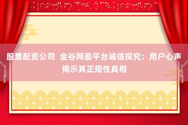 股票配资公司  金谷网盈平台诚信探究：用户心声揭示其正规性真相