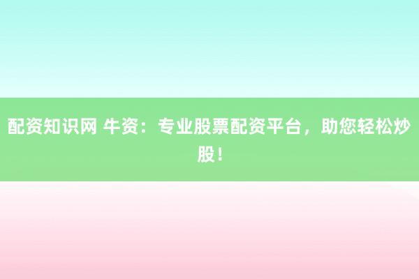 配资知识网 牛资：专业股票配资平台，助您轻松炒股！