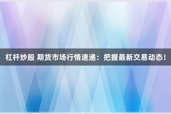 杠杆炒股 期货市场行情速递：把握最新交易动态！