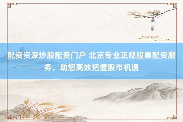配资资深炒股配资门户 北京专业正规股票配资服务，助您高效把握股市机遇