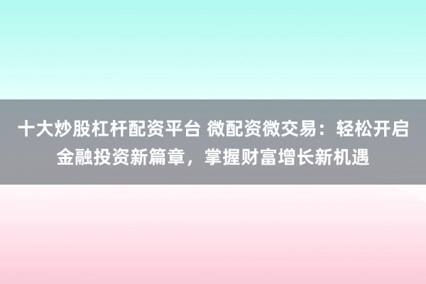 十大炒股杠杆配资平台 微配资微交易：轻松开启金融投资新篇章，掌握财富增长新机遇