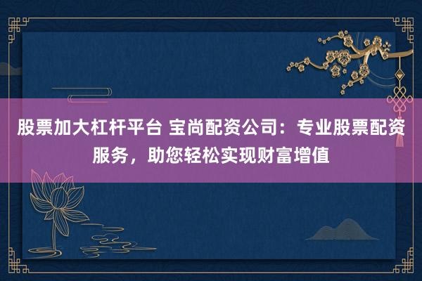 股票加大杠杆平台 宝尚配资公司：专业股票配资服务，助您轻松实现财富增值