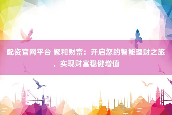 配资官网平台 聚和财富：开启您的智能理财之旅，实现财富稳健增值