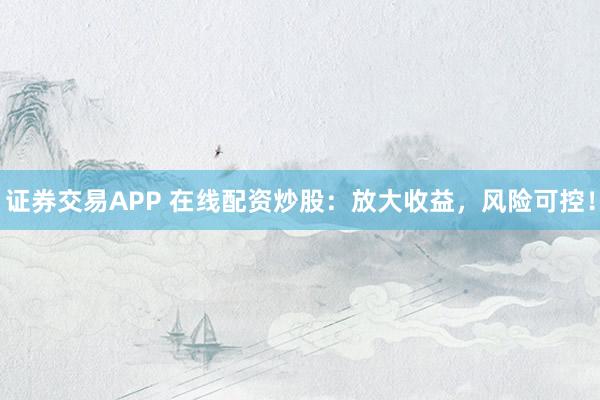 证券交易APP 在线配资炒股：放大收益，风险可控！