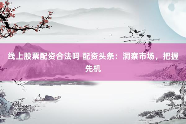 线上股票配资合法吗 配资头条：洞察市场，把握先机