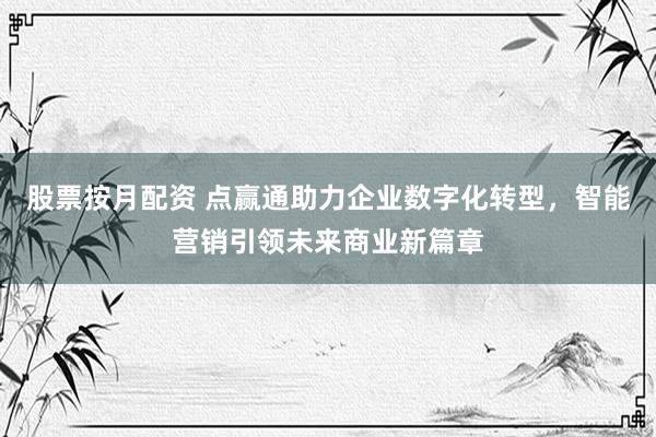 股票按月配资 点赢通助力企业数字化转型，智能营销引领未来商业新篇章
