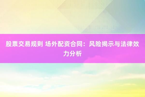 股票交易规则 场外配资合同：风险揭示与法律效力分析