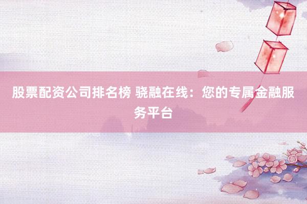 股票配资公司排名榜 骁融在线：您的专属金融服务平台