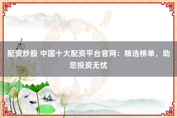 配资炒股 中国十大配资平台官网：精选榜单，助您投资无忧
