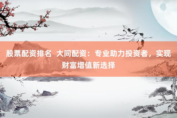 股票配资排名  大同配资：专业助力投资者，实现财富增值新选择